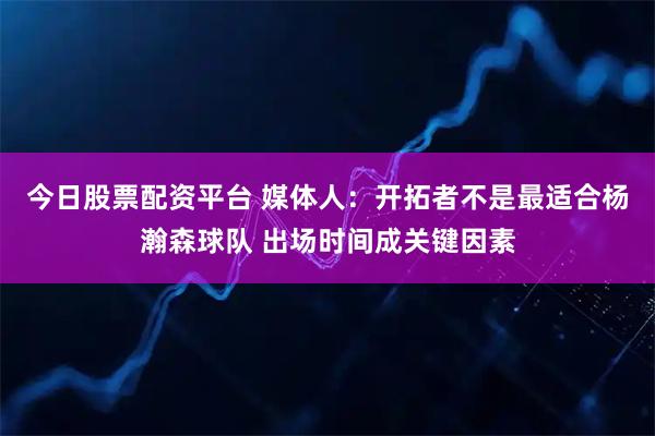 今日股票配资平台 媒体人：开拓者不是最适合杨瀚森球队 出场时间成关键因素