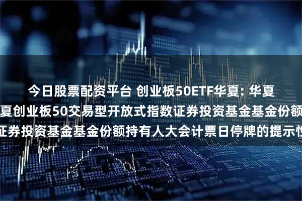 今日股票配资平台 创业板50ETF华夏: 华夏基金管理有限公司关于华夏创业板50交易型开放式指数证券投资基金基金份额持有人大会计票日停牌的提示性公告
