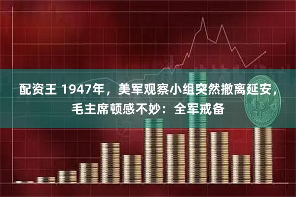 配资王 1947年，美军观察小组突然撤离延安，毛主席顿感不妙：全军戒备