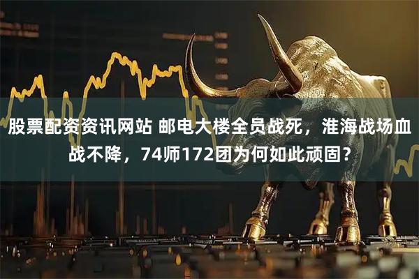 股票配资资讯网站 邮电大楼全员战死，淮海战场血战不降，74师172团为何如此顽固？