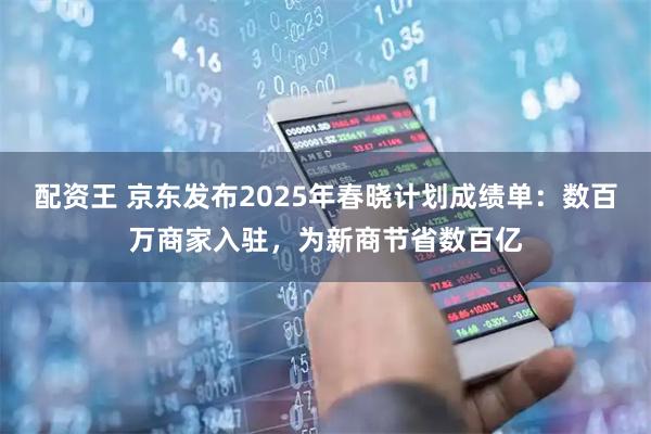 配资王 京东发布2025年春晓计划成绩单：数百万商家入驻，为新商节省数百亿