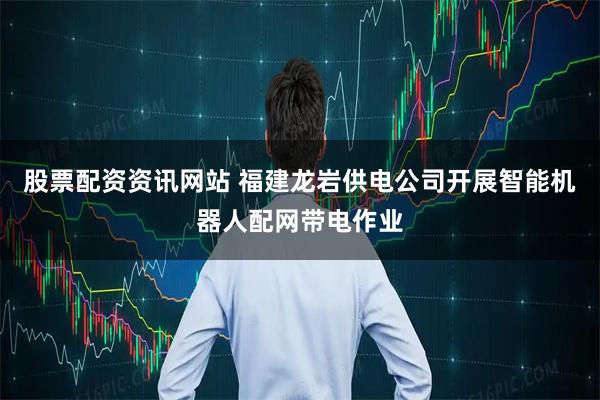 股票配资资讯网站 福建龙岩供电公司开展智能机器人配网带电作业