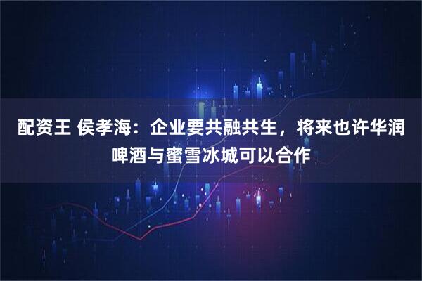 配资王 侯孝海：企业要共融共生，将来也许华润啤酒与蜜雪冰城可以合作