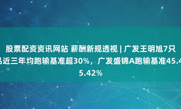 股票配资资讯网站 薪酬新规透视 | 广发王明旭7只产品近三年均跑输基准超30%，广发盛锦A跑输基准45.42%