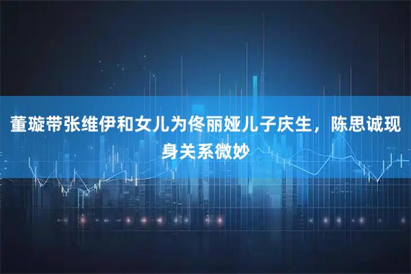 董璇带张维伊和女儿为佟丽娅儿子庆生，陈思诚现身关系微妙