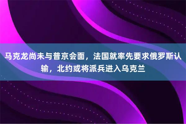 马克龙尚未与普京会面,法国就率先要求俄罗斯认输,北约或将派兵进入乌克兰
