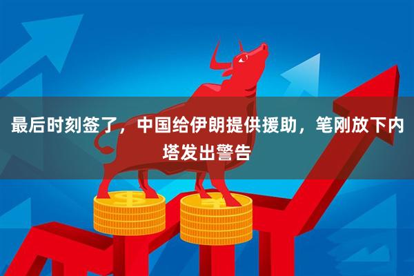 最后时刻签了，中国给伊朗提供援助，笔刚放下内塔发出警告