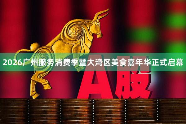 2026广州服务消费季暨大湾区美食嘉年华正式启幕