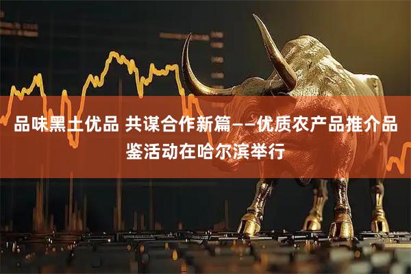 品味黑土优品 共谋合作新篇——优质农产品推介品鉴活动在哈尔滨举行