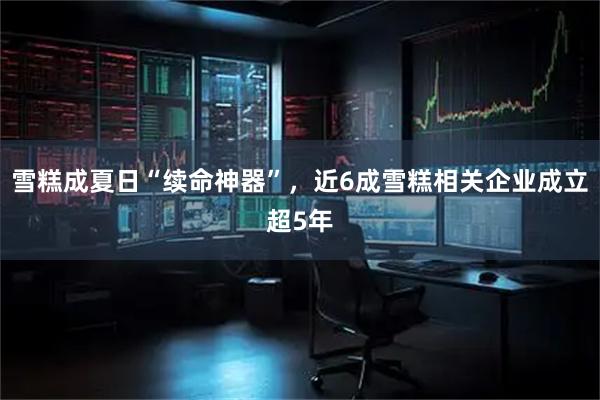 雪糕成夏日“续命神器”，近6成雪糕相关企业成立超5年