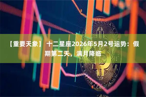 【重要天象】 十二星座2026年5月2号运势：假期第二天，满月降临